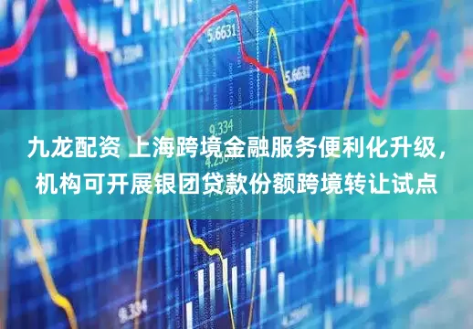 九龙配资 上海跨境金融服务便利化升级，机构可开展银团贷款份额跨境转让试点