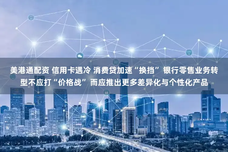 美港通配资 信用卡遇冷 消费贷加速“换挡” 银行零售业务转型不应打“价格战” 而应推出更多差异化与个性化产品
