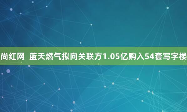 尚红网  蓝天燃气拟向关联方1.05亿购入54套写字楼