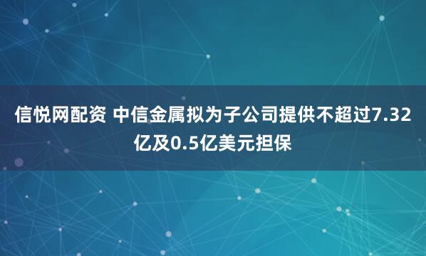 信悦网配资 中信金属拟为子公司提供不超过7.32亿及0.5亿美元担保