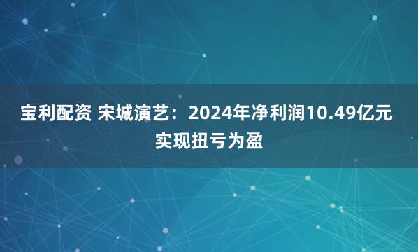 宝利配资 宋城演艺：2024年净利润10.49亿元 实现扭亏为盈