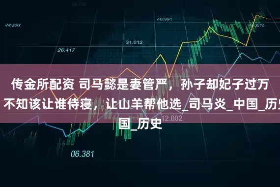 传金所配资 司马懿是妻管严，孙子却妃子过万，不知该让谁侍寝，让山羊帮他选_司马炎_中国_历史