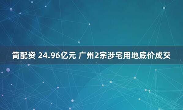 简配资 24.96亿元 广州2宗涉宅用地底价成交