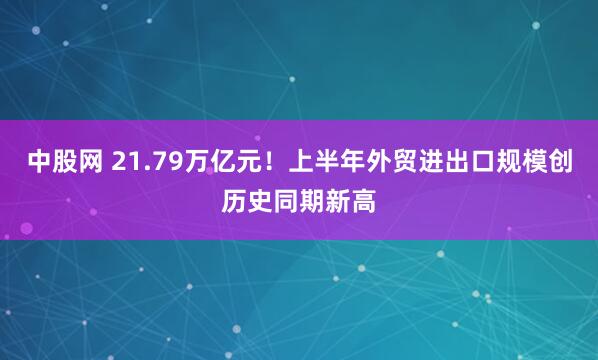 中股网 21.79万亿元！上半年外贸进出口规模创历史同期新高