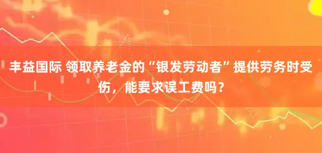 丰益国际 领取养老金的“银发劳动者”提供劳务时受伤，能要求误工费吗？