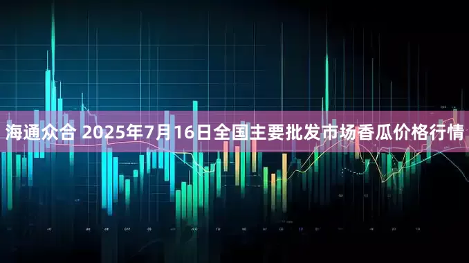 海通众合 2025年7月16日全国主要批发市场香瓜价格行情