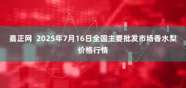 嘉正网  2025年7月16日全国主要批发市场香水梨价格行情