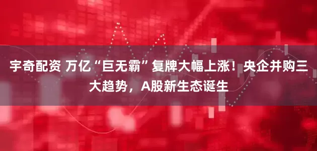 宇奇配资 万亿“巨无霸”复牌大幅上涨！央企并购三大趋势，A股新生态诞生