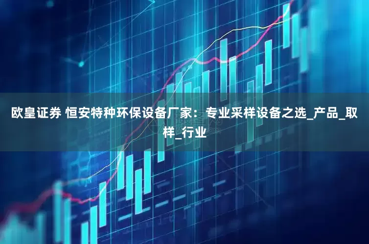 欧皇证券 恒安特种环保设备厂家：专业采样设备之选_产品_取样_行业