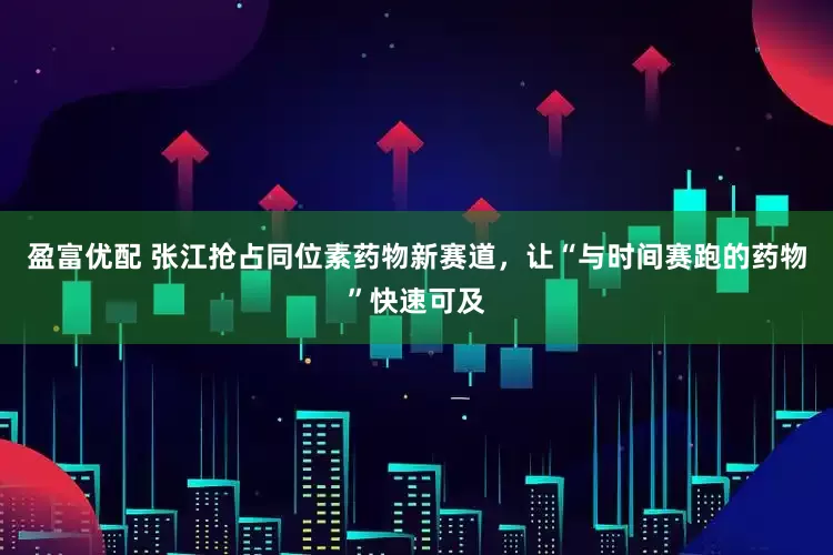 盈富优配 张江抢占同位素药物新赛道，让“与时间赛跑的药物”快速可及