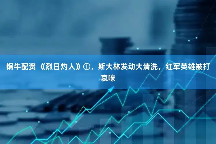 锅牛配资 《烈日灼人》①，斯大林发动大清洗，红军英雄被打哀嚎
