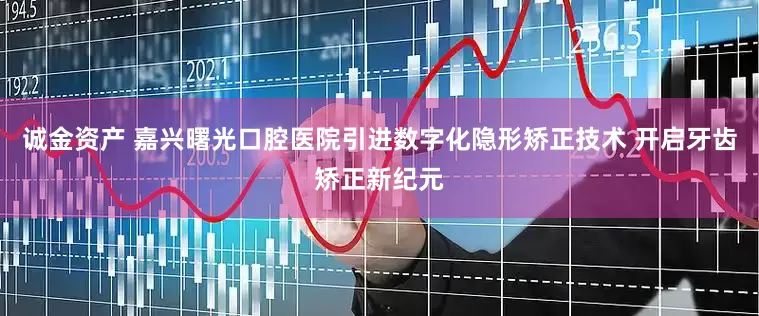 诚金资产 嘉兴曙光口腔医院引进数字化隐形矫正技术 开启牙齿矫正新纪元