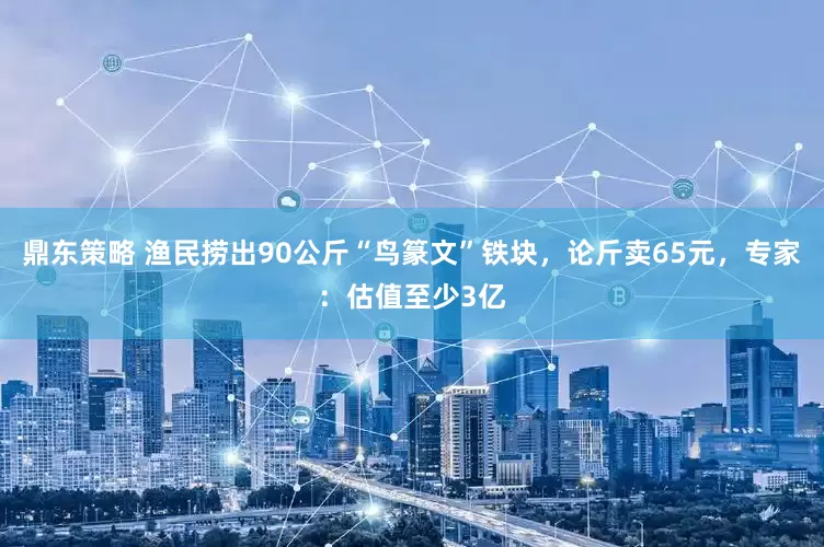鼎东策略 渔民捞出90公斤“鸟篆文”铁块，论斤卖65元，专家：估值至少3亿