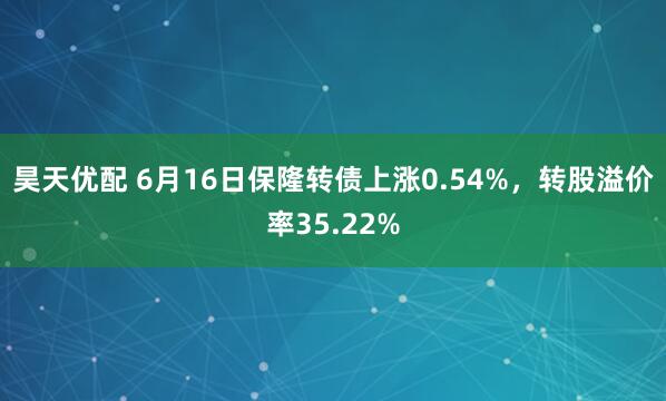 昊天优配 6月16日保隆转债上涨0.54%，转股溢价率35.22%