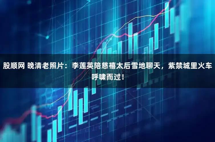 股顺网 晚清老照片：李莲英陪慈禧太后雪地聊天，紫禁城里火车呼啸而过！