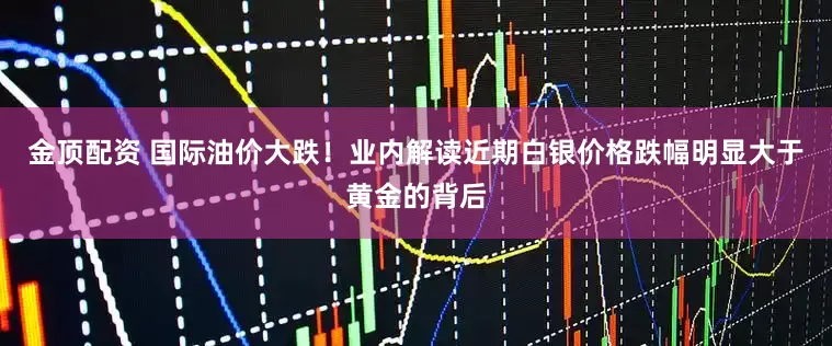 金顶配资 国际油价大跌！业内解读近期白银价格跌幅明显大于黄金的背后