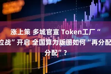 涨上策 多城官宣 Token工厂“抢位战”开启 全国算力版图如何“再分配”？